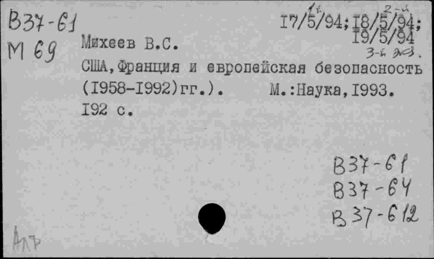 ﻿м ез
Михеев В.С.	19/5/94
3-й	.
США,Франция и европейская безопасность (1958-1992)гг.).	М.:Наука,1993.
192 с.